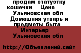 продам статуэтку кошечки  › Цена ­ 250 - Ульяновская обл. Домашняя утварь и предметы быта » Интерьер   . Ульяновская обл.